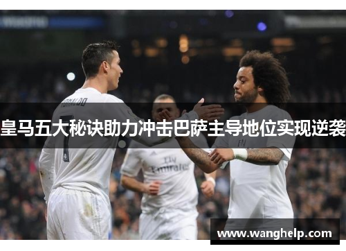 皇马五大秘诀助力冲击巴萨主导地位实现逆袭